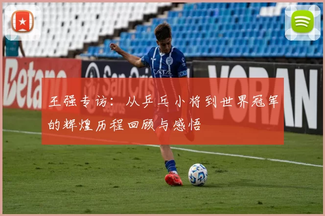 王强专访：从乒乓小将到世界冠军的辉煌历程回顾与感悟