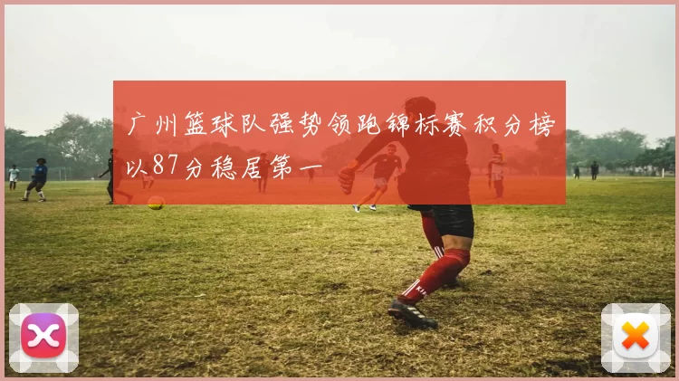 广州篮球队强势领跑锦标赛积分榜以87分稳居第一