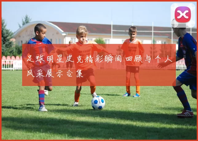 足球明星皮克精彩瞬间回顾与个人风采展示合集