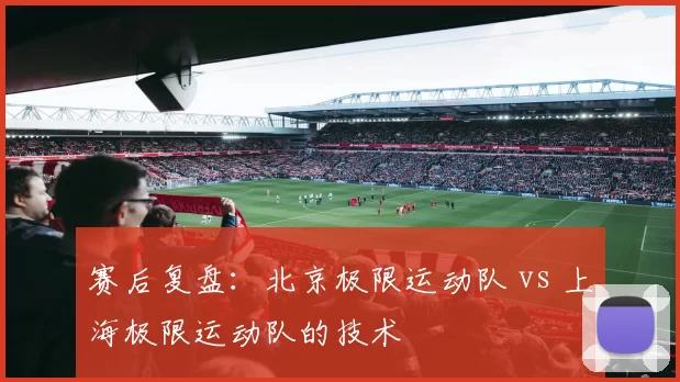 赛后复盘：北京极限运动队 vs 上海极限运动队的技术