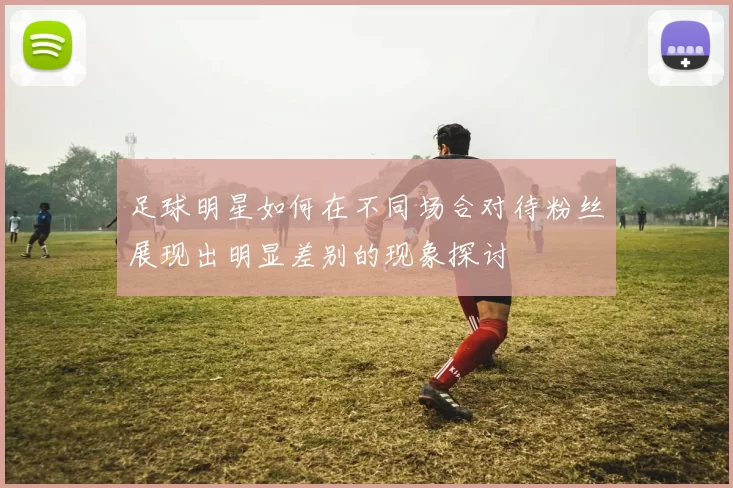 足球明星如何在不同场合对待粉丝展现出明显差别的现象探讨