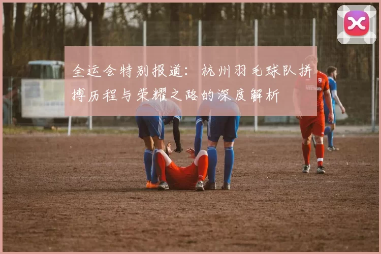 全运会特别报道：杭州羽毛球队拼搏历程与荣耀之路的深度解析
