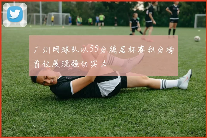 广州网球队以55分稳居杯赛积分榜首位展现强劲实力